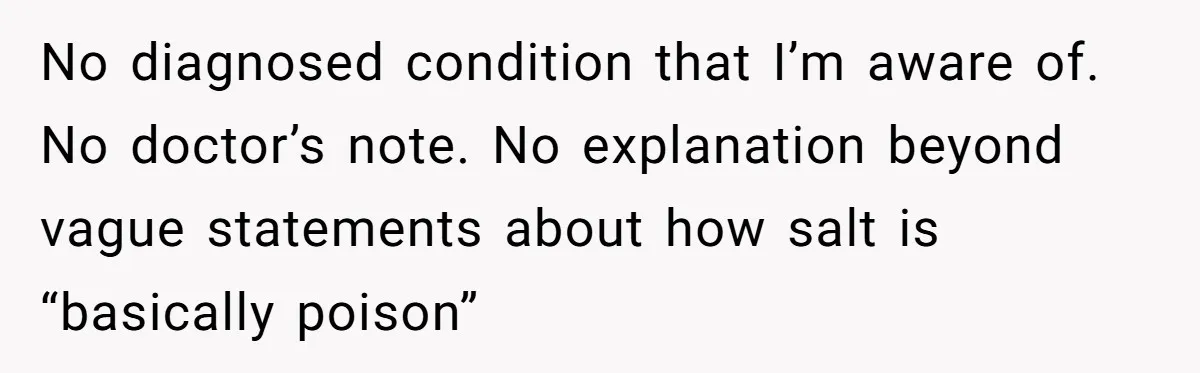 I Took My Friend’s “No Salt” Rule Seriously — And Apparently That Was the Problem No diagnosed condition that I’m aware of. No doctor’s note. No explanation beyond vague statements about how salt is “basically poison”