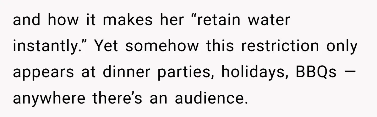I Took My Friend’s “No Salt” Rule Seriously — And Apparently That Was the Problem and how it makes her “retain water instantly.” Yet somehow this restriction only appears at dinner parties, holidays, BBQs — anywhere there’s an audience.