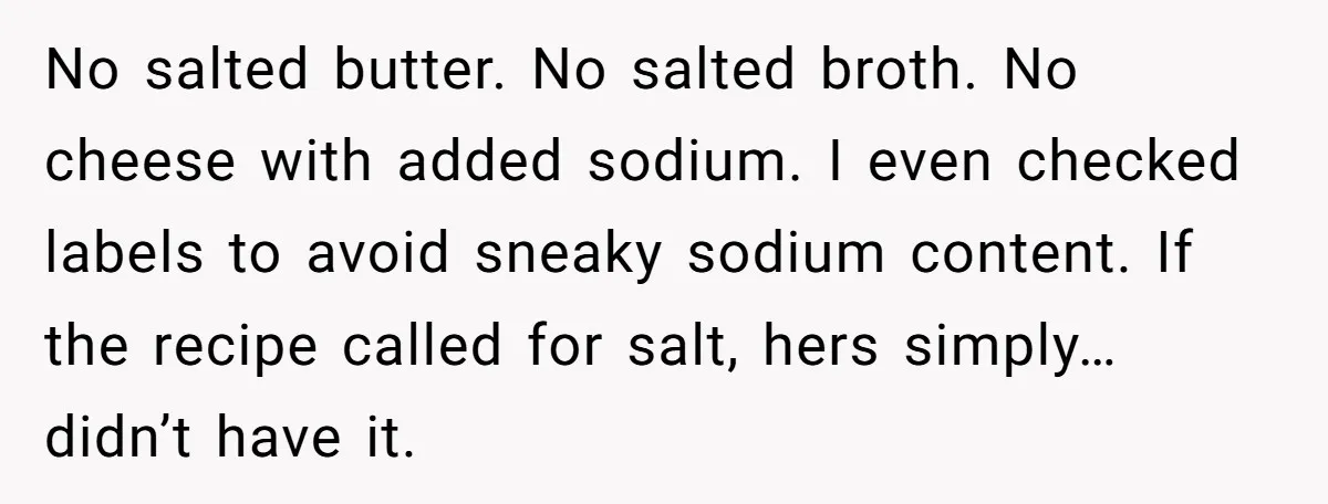I Took My Friend’s “No Salt” Rule Seriously — And Apparently That Was the Problem No salted butter. No salted broth. No cheese with added sodium. I even checked labels to avoid sneaky sodium content. If the recipe called for salt, hers simply… didn’t have...