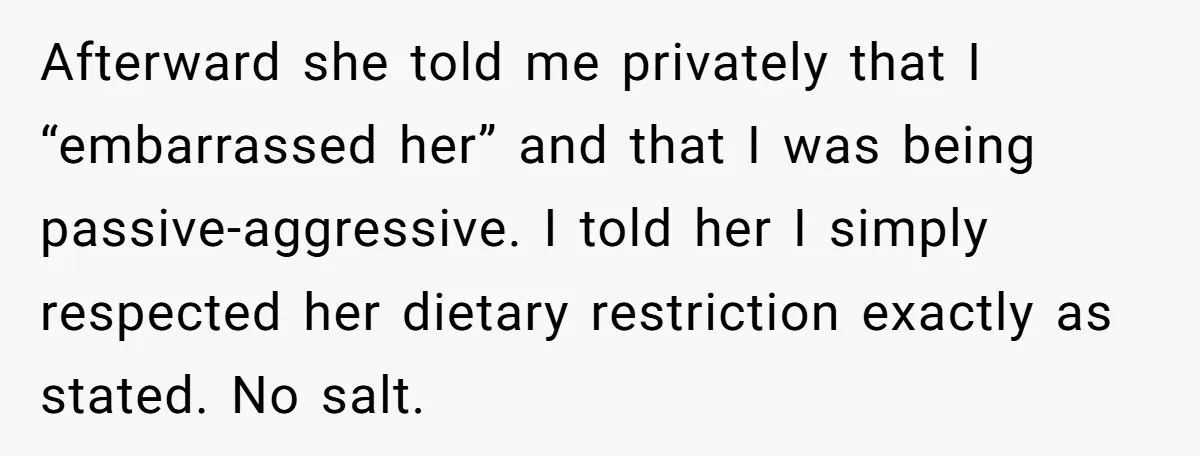 I Took My Friend’s “No Salt” Rule Seriously — And Apparently That Was the Problem Afterward she told me privately that I “embarrassed her” and that I was being passive-aggressive. I told her I simply respected her dietary restriction exactly as stated. No salt.