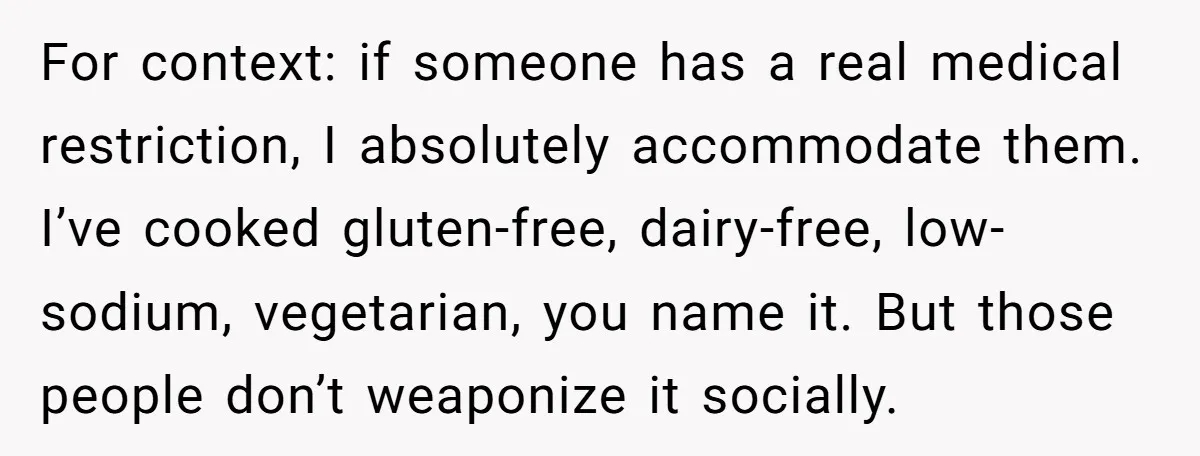 I Took My Friend’s “No Salt” Rule Seriously — And Apparently That Was the Problem For context: if someone has a real medical restriction, I absolutely accommodate them. I’ve cooked gluten-free, dairy-free, low-sodium, vegetarian, you name it. But those people don’t weaponize it socially.