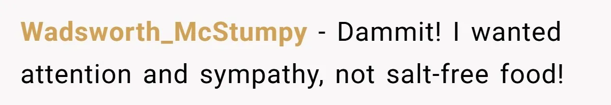 I Took My Friend’s “No Salt” Rule Seriously — And Apparently That Was the Problem Wadsworth_McStumpy − Dammit! I wanted attention and sympathy, not salt-free food!
