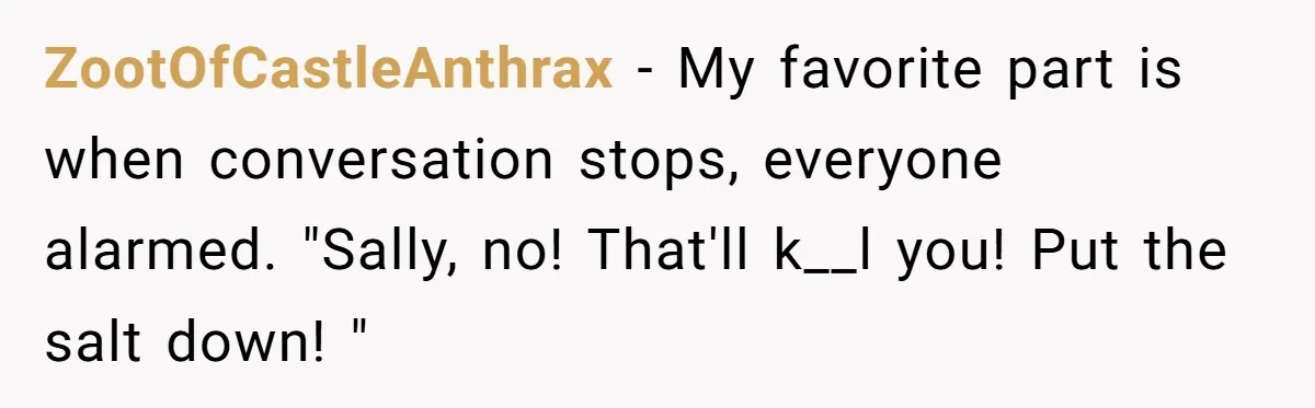 I Took My Friend’s “No Salt” Rule Seriously — And Apparently That Was the Problem ZootOfCastleAnthrax − My favorite part is when conversation stops, everyone alarmed. "Sally, no! That'll k__l you! Put the salt down! "