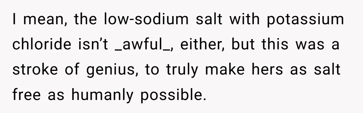 I Took My Friend’s “No Salt” Rule Seriously — And Apparently That Was the Problem I mean, the low-sodium salt with potassium chloride isn’t _awful_, either, but this was a stroke of genius, to truly make hers as salt free as humanly possible.