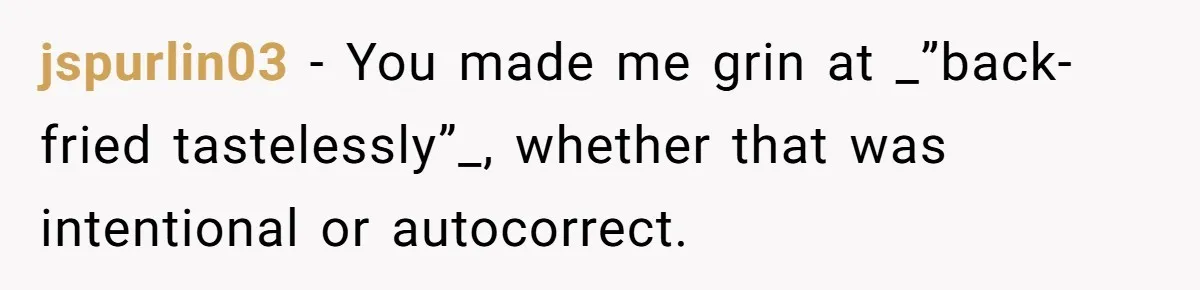 I Took My Friend’s “No Salt” Rule Seriously — And Apparently That Was the Problem jspurlin03 − You made me grin at _”back-fried tastelessly”_, whether that was intentional or autocorrect.