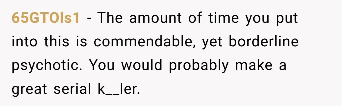 I Took My Friend’s “No Salt” Rule Seriously — And Apparently That Was the Problem 65GTOls1 − The amount of time you put into this is commendable, yet borderline psychotic. You would probably make a great serial k__ler.