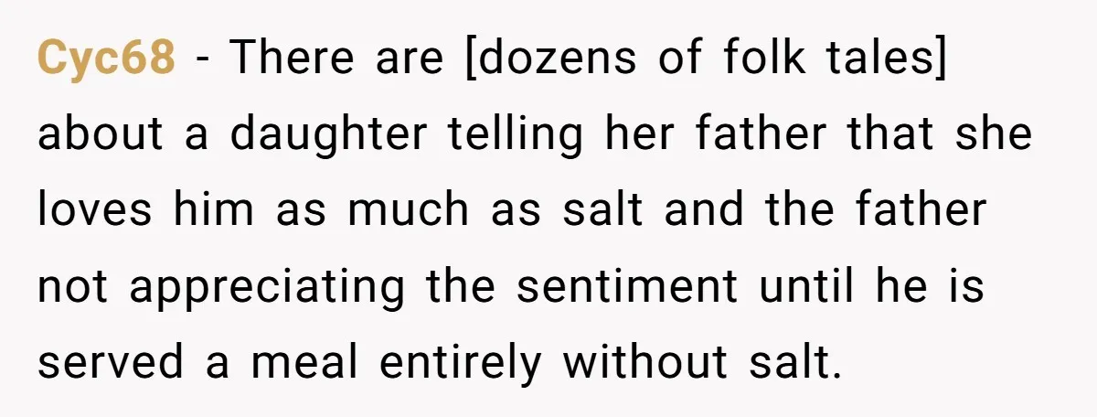Cyc68 − There are [dozens of folk tales] about a daughter telling her father that she loves him as much as salt and the father not appreciating the sentiment until...