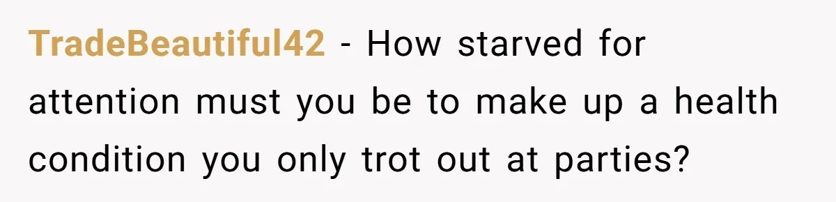 I Took My Friend’s “No Salt” Rule Seriously — And Apparently That Was the Problem TradeBeautiful42 − How starved for attention must you be to make up a health condition you only trot out at parties?