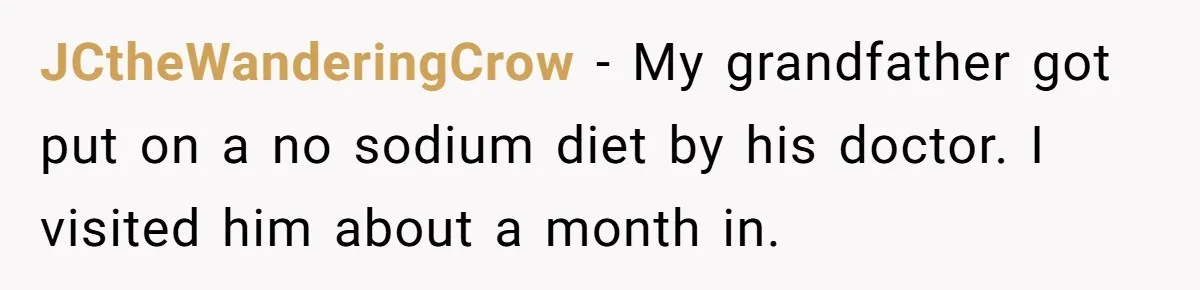 I Took My Friend’s “No Salt” Rule Seriously — And Apparently That Was the Problem JCtheWanderingCrow − My grandfather got put on a no sodium diet by his doctor. I visited him about a month in.