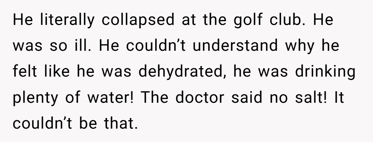 I Took My Friend’s “No Salt” Rule Seriously — And Apparently That Was the Problem He literally collapsed at the golf club. He was so ill. He couldn’t understand why he felt like he was dehydrated, he was drinking plenty of water! The doctor said...