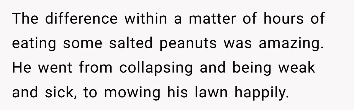 I Took My Friend’s “No Salt” Rule Seriously — And Apparently That Was the Problem The difference within a matter of hours of eating some salted peanuts was amazing. He went from collapsing and being weak and sick, to mowing his lawn happily.
