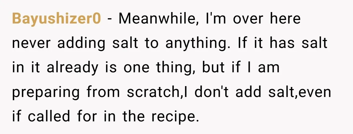 I Took My Friend’s “No Salt” Rule Seriously — And Apparently That Was the Problem Bayushizer0 − Meanwhile, I'm over here never adding salt to anything. If it has salt in it already is one thing, but if I am preparing from scratch,I don't add...