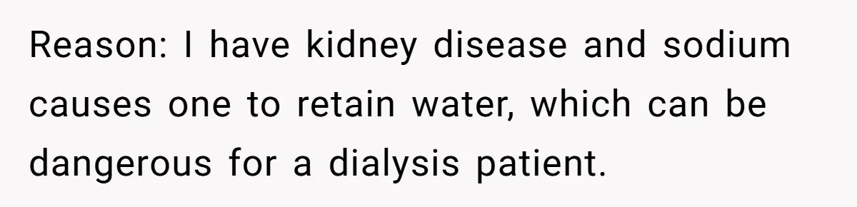 I Took My Friend’s “No Salt” Rule Seriously — And Apparently That Was the Problem Reason: I have kidney disease and sodium causes one to retain water, which can be dangerous for a dialysis patient.