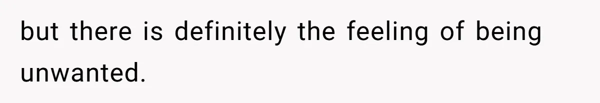 but there is definitely the feeling of being unwanted.
