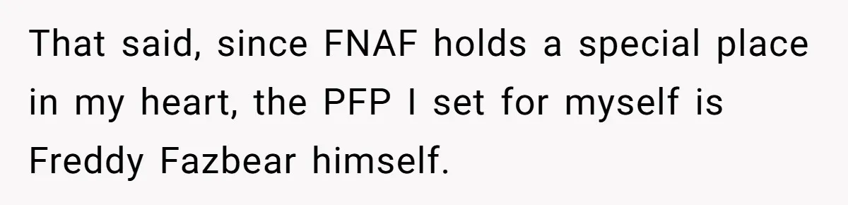 He Let His Aunt Use His Streaming Account. Then She Demanded He Change His Profile Picture. That said, since FNAF holds a special place in my heart, the PFP I set for myself is Freddy Fazbear himself.