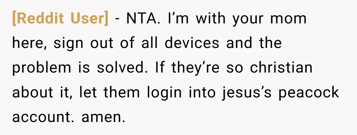 [Reddit User] − NTA. I’m with your mom here, sign out of all devices and the problem is solved. If they’re so christian about it, let them login into jesus’s...