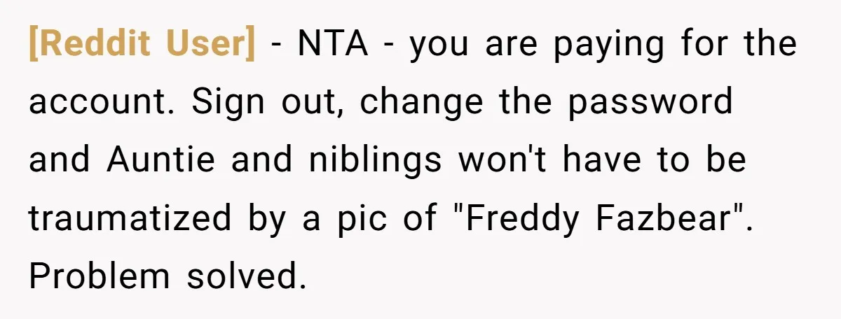 [Reddit User] − NTA - you are paying for the account. Sign out, change the password and Auntie and niblings won't have to be traumatized by a pic of "Freddy...