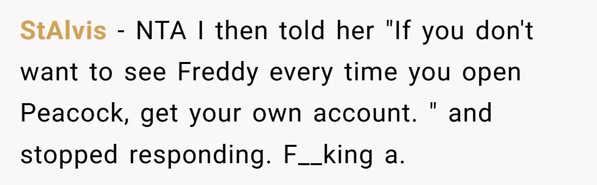 He Let His Aunt Use His Streaming Account. Then She Demanded He Change His Profile Picture. StAlvis − NTA I then told her "If you don't want to see Freddy every time you open Peacock, get your own account. " and stopped responding. F__king a.