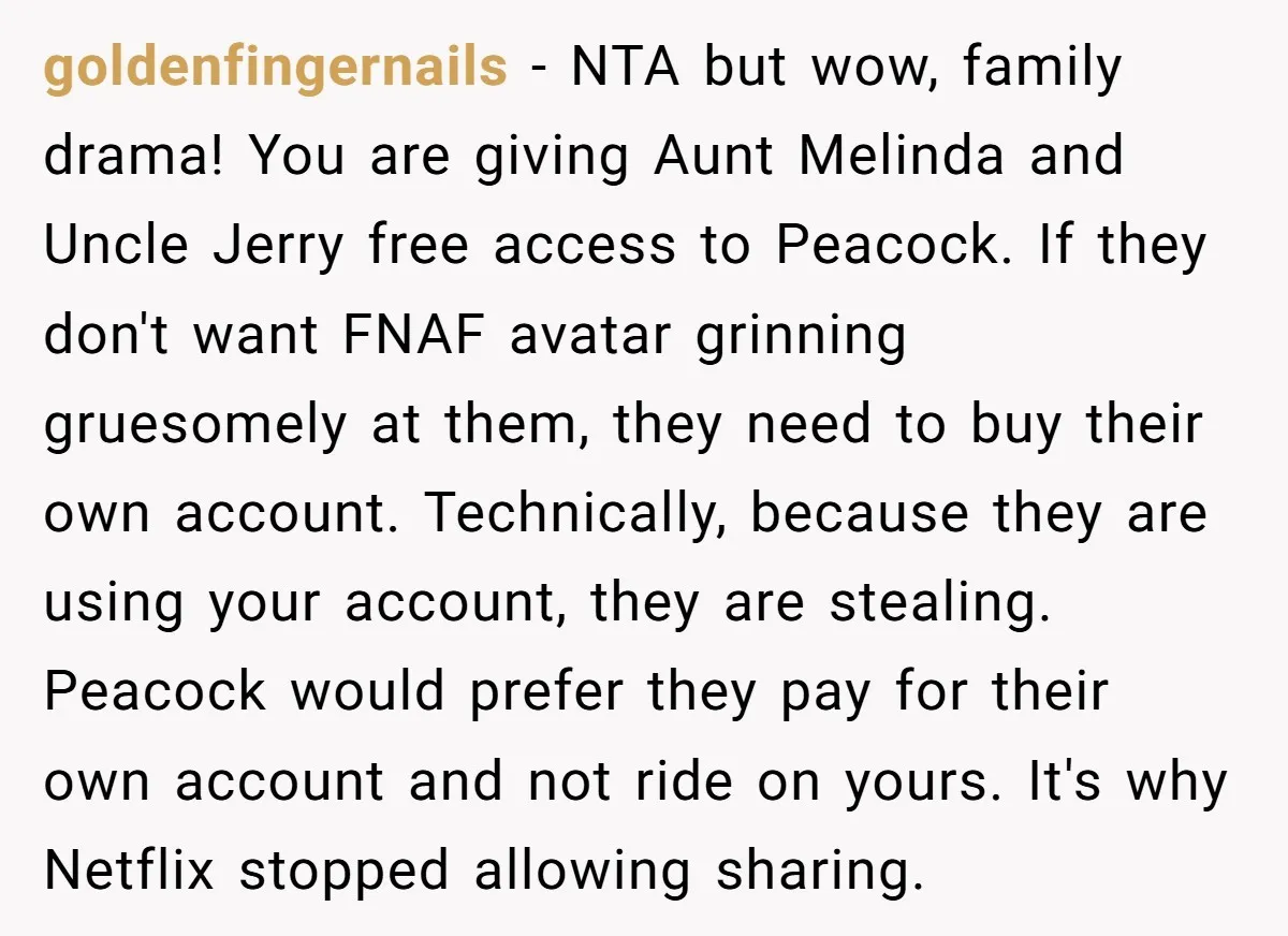 He Let His Aunt Use His Streaming Account. Then She Demanded He Change His Profile Picture. goldenfingernails − NTA but wow, family drama! You are giving Aunt Melinda and Uncle Jerry free access to Peacock. If they don't want FNAF avatar grinning gruesomely at them, they...