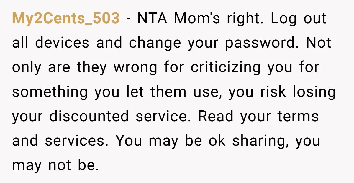 He Let His Aunt Use His Streaming Account. Then She Demanded He Change His Profile Picture. My2Cents_503 − NTA Mom's right. Log out all devices and change your password. Not only are they wrong for criticizing you for something you let them use, you risk losing...