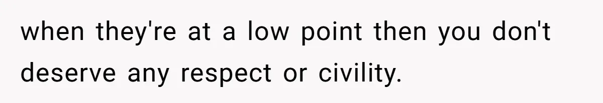 when they're at a low point then you don't deserve any respect or civility.
