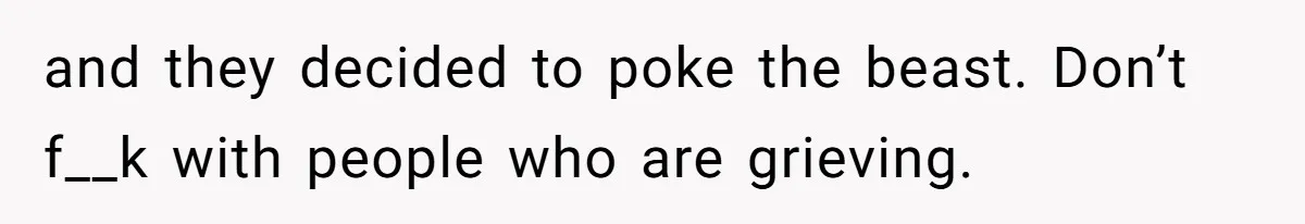 and they decided to poke the beast. Don’t f__k with people who are grieving.