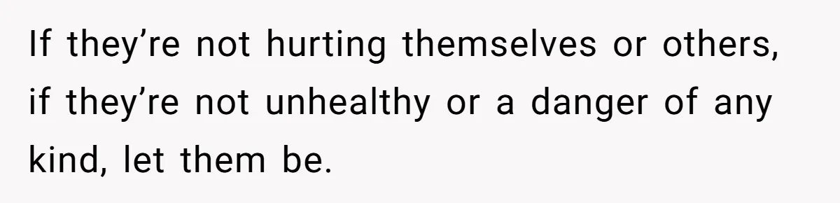 If they’re not hurting themselves or others, if they’re not unhealthy or a danger of any kind, let them be.