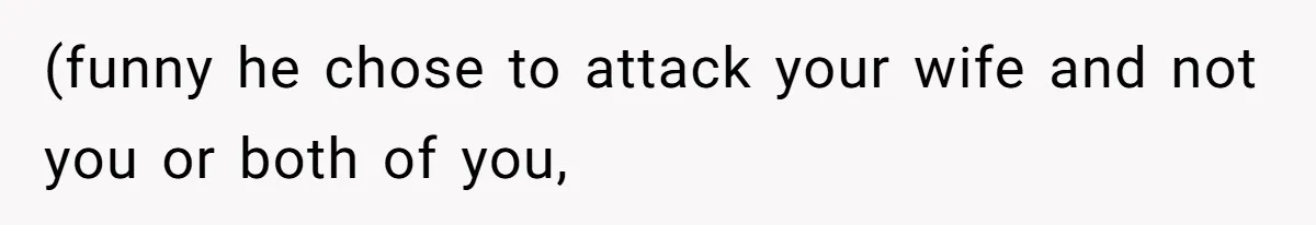 (funny he chose to attack your wife and not you or both of you,