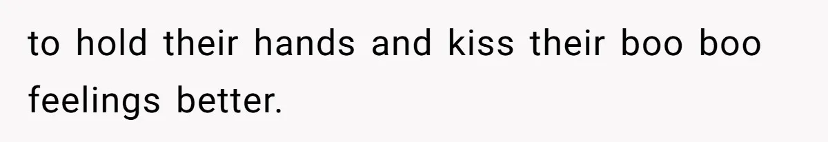 to hold their hands and kiss their boo boo feelings better.