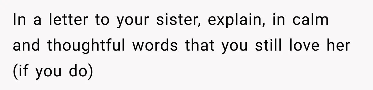In a letter to your sister, explain, in calm and thoughtful words that you still love her (if you do)
