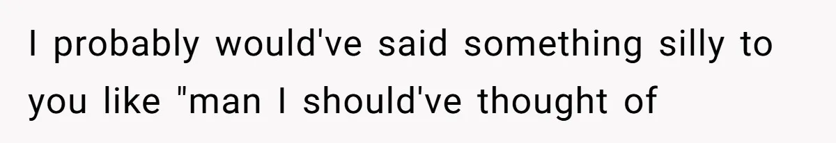 I probably would've said something silly to you like "man I should've thought of