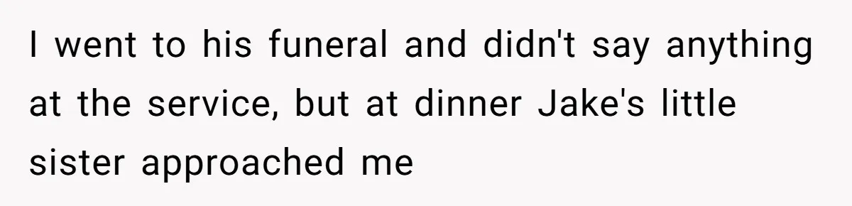 I went to his funeral and didn't say anything at the service, but at dinner Jake's little sister approached me