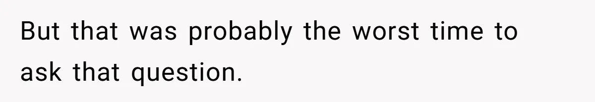 But that was probably the worst time to ask that question.