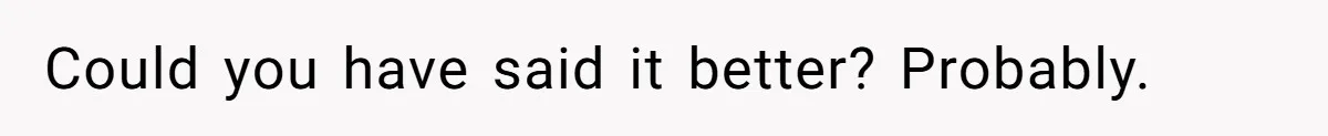 Could you have said it better? Probably.