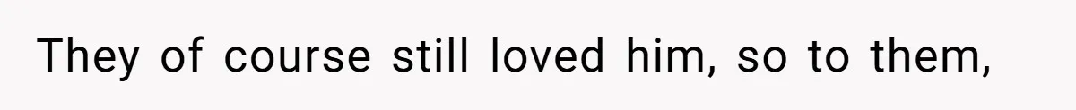 They of course still loved him, so to them,