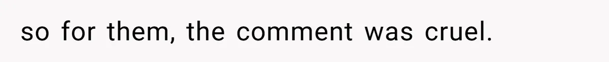 so for them, the comment was cruel.