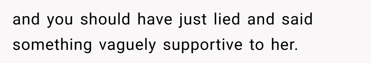 and you should have just lied and said something vaguely supportive to her.