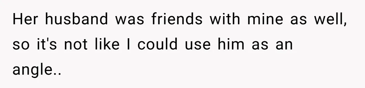 Her husband was friends with mine as well, so it's not like I could use him as an angle..