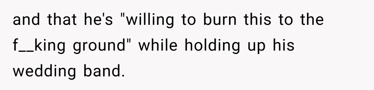 and that he's "willing to burn this to the f__king ground" while holding up his wedding band.