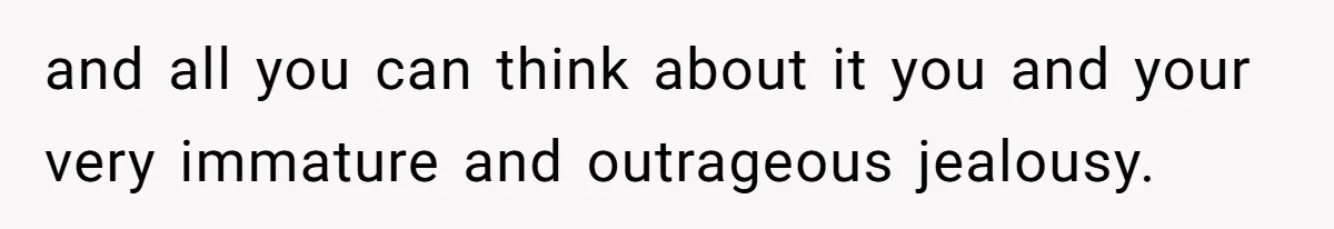 and all you can think about it you and your very immature and outrageous jealousy.