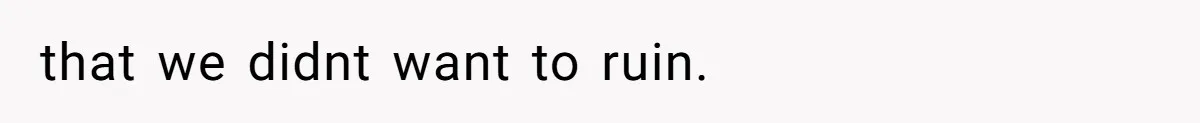 that we didnt want to ruin.