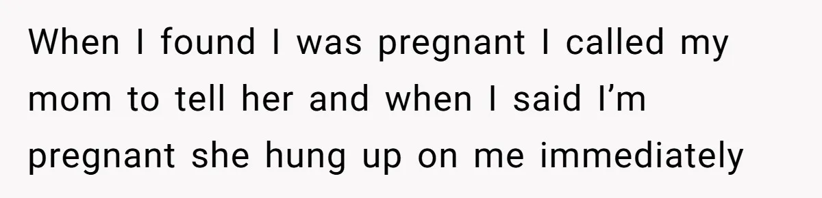When I found I was pregnant I called my mom to tell her and when I said I’m pregnant she hung up on me immediately
