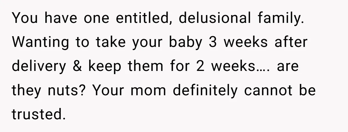 You have one entitled, delusional family. Wanting to take your baby 3 weeks after delivery & keep them for 2 weeks…. are they nuts? Your mom definitely cannot be trusted.