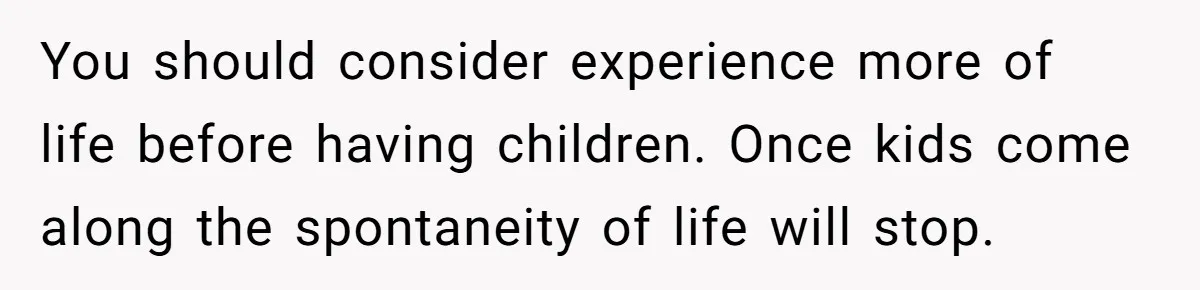 You should consider experience more of life before having children. Once kids come along the spontaneity of life will stop.