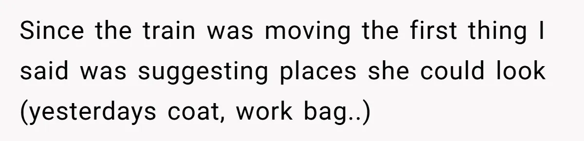 Since the train was moving the first thing I said was suggesting places she could look (yesterdays coat, work bag..)