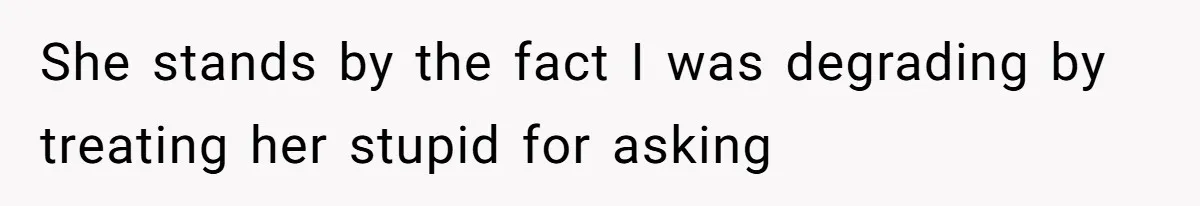 She stands by the fact I was degrading by treating her stupid for asking