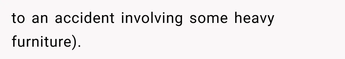to an accident involving some heavy furniture).