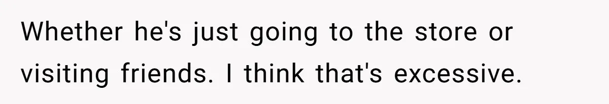 Whether he's just going to the store or visiting friends. I think that's excessive.