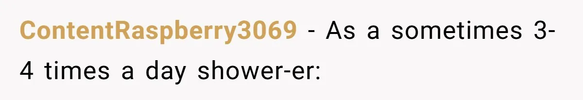 ContentRaspberry3069 − As a sometimes 3-4 times a day shower-er: