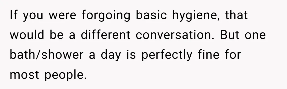 If you were forgoing basic hygiene, that would be a different conversation. But one bath/shower a day is perfectly fine for most people.
